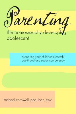 Parenting the Homosexually Developing Adolescent: Preparing Your Child for Successful Adulthood and Social Competency Michael Cornwall Parenting the Homosexually Developing Adolescent: Preparing Your Child for Successful Adulthood and Social Competency Michael Cornwall