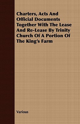 Charters, Acts and Official Documents Together with the Lease and Re-Lease Trinity Church of a Portion of the Kings Farm by Various Charters, Acts and Official Documents Together with the Lease and Re-Lease Trinity Church of a Portion of the Kings Farm by Various