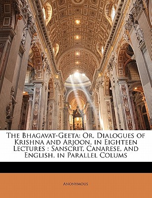 The Bhagavat-Geeta: Or, Dialogues of Krishna and Arjoon, in Eighteen Lectures: Sanscrit, Canarese, and English, in Parallel Colums Anonymous The Bhagavat-Geeta: Or, Dialogues of Krishna and Arjoon, in Eighteen Lectures: Sanscrit, Canarese, and English, in Parallel Colums Anonymous