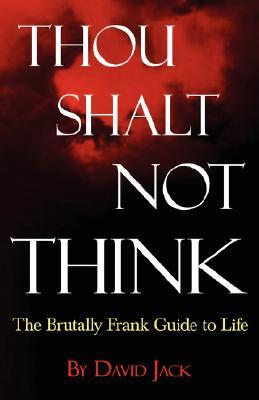 Thou Shalt Not Think: The Brutally Frank Guide to Life David Jack Thou Shalt Not Think: The Brutally Frank Guide to Life David Jack