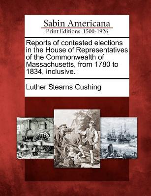 Reports of Contested Elections in the House of Representatives of the Commonwealth of Massachusetts, from 1780 to 1834, Inclusive. Luther Stearns Cushing Reports of Contested Elections in the House of Representatives of the Commonwealth of Massachusetts, from 1780 to 1834, Inclusive. Luther Stearns Cushing