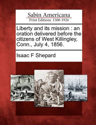 Liberty and Its Mission: An Oration Delivered Before the Citizens of West Killingley, Conn., July 4, 1856. Isaac F. Shepard Liberty and Its Mission: An Oration Delivered Before the Citizens of West Killingley, Conn., July 4, 1856. Isaac F. Shepard
