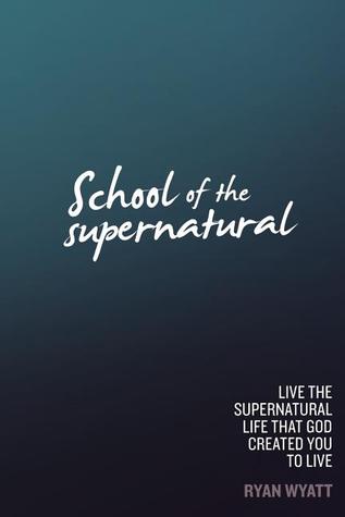 School of the Supernatural: Live the Supernatural Life That God Created You to Live Ryan Wyatt School of the Supernatural: Live the Supernatural Life That God Created You to Live Ryan Wyatt