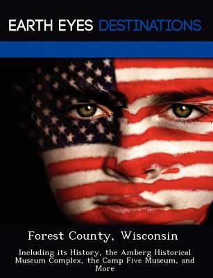 Forest County, Wisconsin: Including Its History, the Amberg Historical Museum Complex, the Camp Five Museum, and More Sandra Wilkins Forest County, Wisconsin: Including Its History, the Amberg Historical Museum Complex, the Camp Five Museum, and More Sandra Wilkins