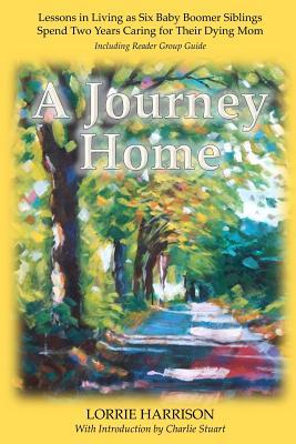 A Journey Home: Lessons in Living as Six Baby Boomer Siblings Spend Two Years Caring for Their Dying Mom Lorrie Harrison A Journey Home: Lessons in Living as Six Baby Boomer Siblings Spend Two Years Caring for Their Dying Mom Lorrie Harrison