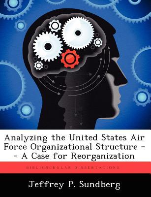 Analyzing the United States Air Force Organizational Structure -- A Case for Reorganization Jeffrey P Sundberg Analyzing the United States Air Force Organizational Structure -- A Case for Reorganization Jeffrey P Sundberg