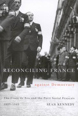 Reconciling France Against Democracy: The Croix de Feu and the Parti Social Fran Ais, 1927-1945 Sean Kennedy Reconciling France Against Democracy: The Croix de Feu and the Parti Social Fran Ais, 1927-1945 Sean Kennedy