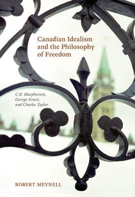 Canadian Idealism and the Philosophy of Freedom: C.B. MacPherson, George Grant, and Charles Taylor Robert Meynell Canadian Idealism and the Philosophy of Freedom: C.B. MacPherson, George Grant, and Charles Taylor Robert Meynell