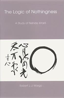 The Logic of Nothingness: A Study of Nishida Kitaro Robert J.J. Wargo The Logic of Nothingness: A Study of Nishida Kitaro Robert J.J. Wargo