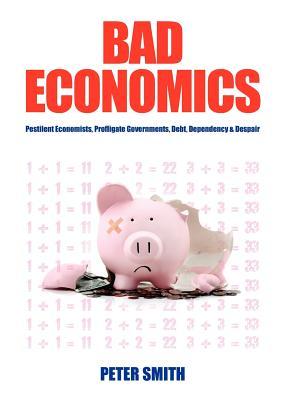 Bad Economics Pestilent Economists, Profligate Governments, Debt, Dependency & Despair Peter Smith Bad Economics Pestilent Economists, Profligate Governments, Debt, Dependency & Despair Peter Smith