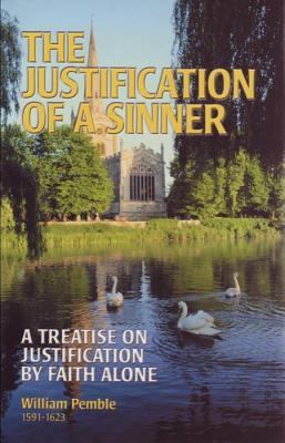 The Justification Of A Sinner: A Treatise On Justification By Faith Alone William Pemble The Justification Of A Sinner: A Treatise On Justification By Faith Alone William Pemble