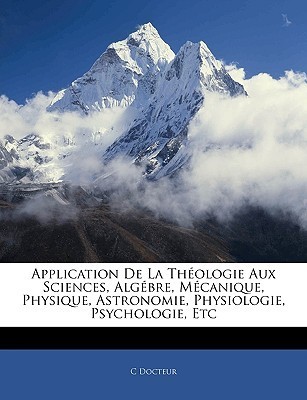 Application de La Thologie Aux Sciences, Algbre, McAnique, Physique, Astronomie, Physiologie, Psychologie, Etc C. Docteur Application de La Thologie Aux Sciences, Algbre, McAnique, Physique, Astronomie, Physiologie, Psychologie, Etc C. Docteur