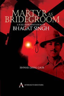 Martyr as Bridegroom: A Folk Representation of Bhagat Singh Ishwar Dayal Gaur Martyr as Bridegroom: A Folk Representation of Bhagat Singh Ishwar Dayal Gaur