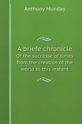 A Briefe Chronicle of the Successe of Times from the Creation of the World to This Instant Anthony Munday A Briefe Chronicle of the Successe of Times from the Creation of the World to This Instant Anthony Munday