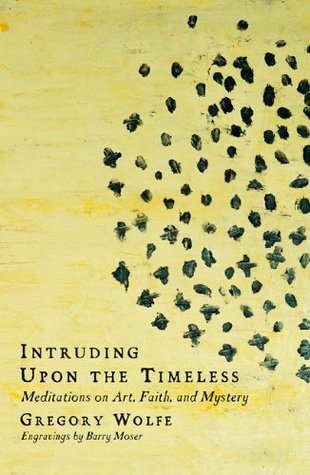 Intruding upon the Timeless: Meditations on Art, Faith, and Mystery Gregory Wolfe Intruding upon the Timeless: Meditations on Art, Faith, and Mystery Gregory Wolfe