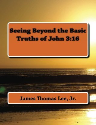 Seeing Beyond the Basic Truths of John 3:16 Lee Jr, James Thomas Seeing Beyond the Basic Truths of John 3:16 Lee Jr, James Thomas
