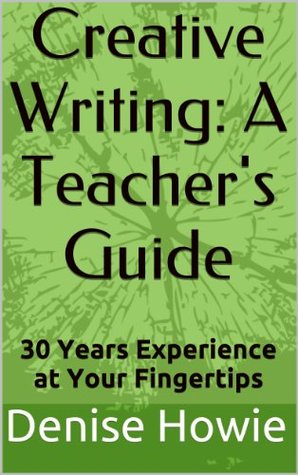 CREATIVE WRITING: A TEACHERS GUIDE. 30 Years of Experience at Your Fingertips Denise Howie CREATIVE WRITING: A TEACHERS GUIDE. 30 Years of Experience at Your Fingertips Denise Howie