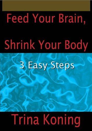 Feed Your Brain, Shrink Your Body: 3 Easy Steps Trina Koning Feed Your Brain, Shrink Your Body: 3 Easy Steps Trina Koning