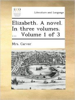 Elizabeth: A novel in Three Volumes. ... Volume 1 of 3 Mrs. Carver Elizabeth: A novel in Three Volumes. ... Volume 1 of 3 Mrs. Carver