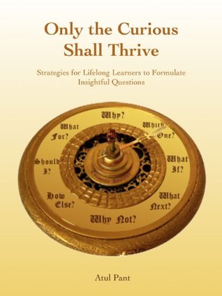 Only the Curious Shall Thrive - Strategies for Lifelong Learners to Formulate Insightful Questions Atul Pant Only the Curious Shall Thrive - Strategies for Lifelong Learners to Formulate Insightful Questions Atul Pant