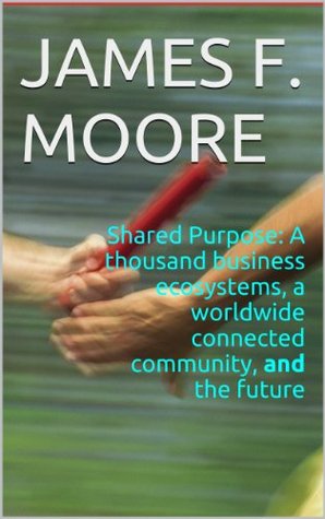 Shared Purpose: A thousand business ecosystems, a worldwide connected community, and the future James F. Moore Shared Purpose: A thousand business ecosystems, a worldwide connected community, and the future James F. Moore
