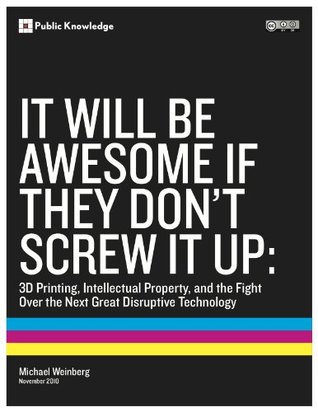 It Will Be Awesome if They Dont Screw it Up: 3D Printing, Intellectual Property, and the Fight Over the Next Great Disruptive Technology Michael Weinberg It Will Be Awesome if They Dont Screw it Up: 3D Printing, Intellectual Property, and the Fight Over the Next Great Disruptive Technology Michael Weinberg