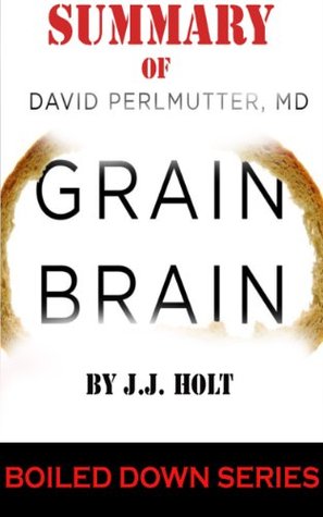 Summary of Grain Brain: The Surprising Truth about Wheat, Carbs, and Sugar--Your Brains Silent Killers (Boiled Down Series) J.J. Holt Summary of Grain Brain: The Surprising Truth about Wheat, Carbs, and Sugar--Your Brains Silent Killers (Boiled Down Series) J.J. Holt