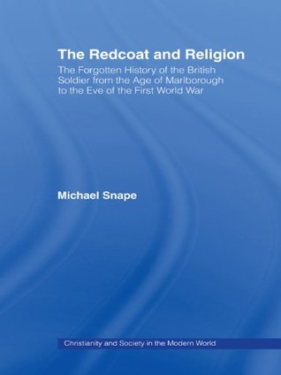The Redcoat and Religion: The Forgotten History of the British Soldier from the Age of Marlborough to the Eve of the First World War Michael Snape The Redcoat and Religion: The Forgotten History of the British Soldier from the Age of Marlborough to the Eve of the First World War Michael Snape