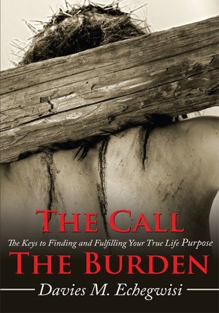 The Call The Burden: The Keys to Finding and Fulfilling Your True Life Purpose Davies M. Echegwisi The Call The Burden: The Keys to Finding and Fulfilling Your True Life Purpose Davies M. Echegwisi