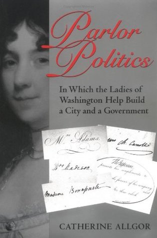 Parlor Politics: In Which the Ladies of Washington Help Build a City and a Government Catherine Allgor Parlor Politics: In Which the Ladies of Washington Help Build a City and a Government Catherine Allgor