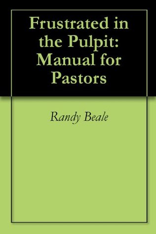Frustrated in the Pulpit: Manual for Pastors Randy Beale Frustrated in the Pulpit: Manual for Pastors Randy Beale