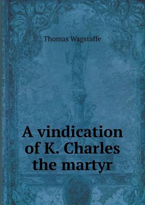 A Vindication of K. Charles the Martyr Thomas Wagstaffe A Vindication of K. Charles the Martyr Thomas Wagstaffe