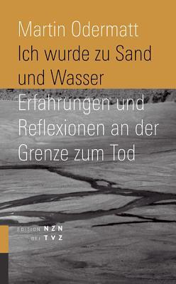 Ich Wurde Zu Sand Und Wasser: Erfahrungen Und Reflexionen an Der Grenze Zum Tod Martin Odermatt Ich Wurde Zu Sand Und Wasser: Erfahrungen Und Reflexionen an Der Grenze Zum Tod Martin Odermatt