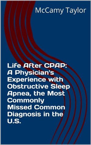 Life After CPAP: A Physicians Experience with Obstructive Sleep Apnea, the Most Commonly Missed Common Diagnosis in the U.S. McCamy Taylor Life After CPAP: A Physicians Experience with Obstructive Sleep Apnea, the Most Commonly Missed Common Diagnosis in the U.S. McCamy Taylor