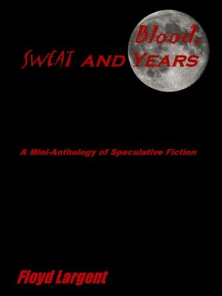 Blood, Sweat, and Years: A Mini-Anthology of Speculative Fiction Floyd Largent Blood, Sweat, and Years: A Mini-Anthology of Speculative Fiction Floyd Largent