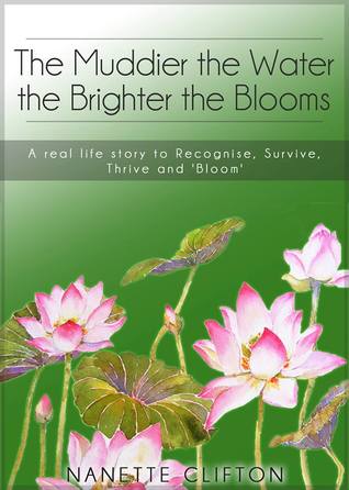 The Muddier the Water the Brighter the Blooms: A Real Life Story to Recognise, Survive, Thrive and Bloom Nanette Clifton The Muddier the Water the Brighter the Blooms: A Real Life Story to Recognise, Survive, Thrive and Bloom Nanette Clifton