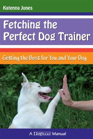 Fetching the Perfect Dog Trainer - Getting the Best for You and Your Dog Katenna Jones Fetching the Perfect Dog Trainer - Getting the Best for You and Your Dog Katenna Jones