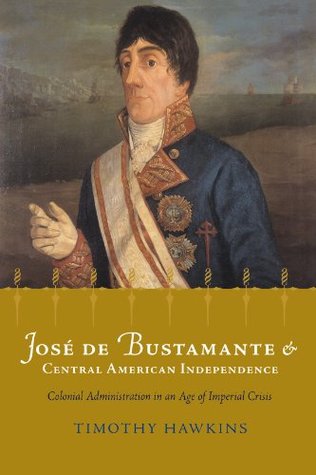 Jose de Bustamante and Central American Independence: Colonial Administration in an Age of Imperial Crisis Timothy P. Hawkins Jose de Bustamante and Central American Independence: Colonial Administration in an Age of Imperial Crisis Timothy P. Hawkins