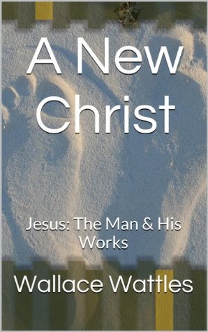 A New Christ: Jesus: The Man & His Works Wallace D. Wattles A New Christ: Jesus: The Man & His Works Wallace D. Wattles