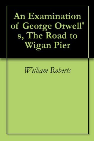 An Examination of George Orwells, The Road to Wigan Pier William Roberts An Examination of George Orwells, The Road to Wigan Pier William Roberts