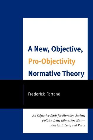 A New, Objective, Pro-Objectivity Normative Theory: An Objective Basis for Morality, Society, Politics, Law, Education, Etc.-And for Liberty and Peace Frederick Farrand A New, Objective, Pro-Objectivity Normative Theory: An Objective Basis for Morality, Society, Politics, Law, Education, Etc.-And for Liberty and Peace Frederick Farrand