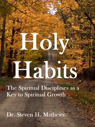 Holy Habits: The Spiritual Disciplines as a Key to Spiritual Growth Steven H. Mathews Holy Habits: The Spiritual Disciplines as a Key to Spiritual Growth Steven H. Mathews
