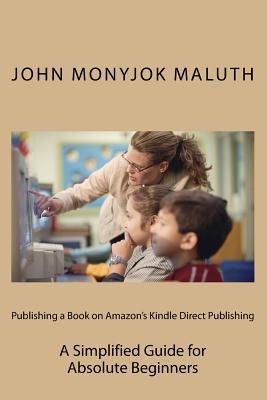 Publishing a Book on Amazons Kindle Direct Publishing: A Simplified Guide for Absolute Beginners John Monyjok Maluth Publishing a Book on Amazons Kindle Direct Publishing: A Simplified Guide for Absolute Beginners John Monyjok Maluth