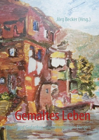 Gemaltes Leben: Bilder und Gedanken eines ehemaligen Fliegers Jörg Becker Gemaltes Leben: Bilder und Gedanken eines ehemaligen Fliegers Jörg Becker