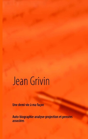 Une demi-vie à ma façon: Brève auto-biographie-analyse-projection et pensées associées Jean Grivin Une demi-vie à ma façon: Brève auto-biographie-analyse-projection et pensées associées Jean Grivin
