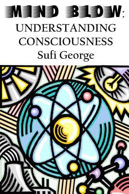 Mind Blow: Understanding Consciousness Sufi George Mind Blow: Understanding Consciousness Sufi George
