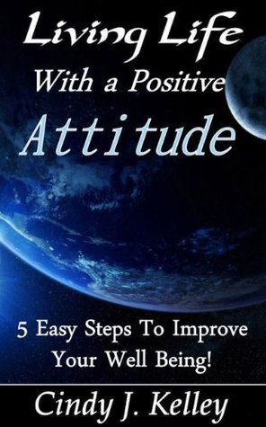 Living Life With A Positive Attitude 5 Easy Steps To Improve Your Well Being! Cindy J. Kelley Living Life With A Positive Attitude 5 Easy Steps To Improve Your Well Being! Cindy J. Kelley