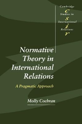 Normative Theory in International Relations: A Pragmatic Approach Molly Cochran Normative Theory in International Relations: A Pragmatic Approach Molly Cochran