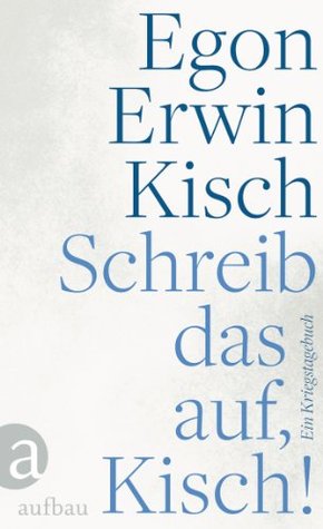 Schreib das auf, Kisch!: Ein Kriegstagebuch Egon Erwin Kisch Schreib das auf, Kisch!: Ein Kriegstagebuch Egon Erwin Kisch
