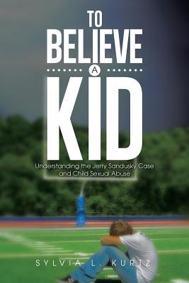 To Believe a Kid: Understanding the Jerry Sandusky Case and Child Sexual Abuse Sylvia L Kurtz To Believe a Kid: Understanding the Jerry Sandusky Case and Child Sexual Abuse Sylvia L Kurtz